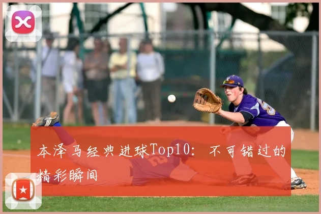 本泽马经典进球Top10：不可错过的精彩瞬间
