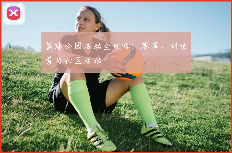 篮球公园活动全攻略：赛事、训练营与社区活动