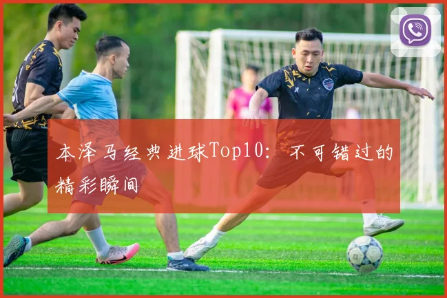 本泽马经典进球Top10：不可错过的精彩瞬间