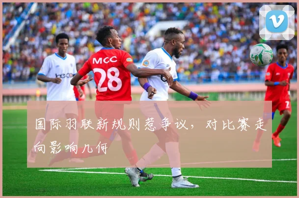 国际羽联新规则惹争议，对比赛走向影响几何