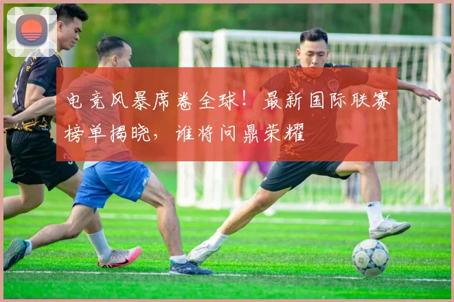 电竞风暴席卷全球！最新国际联赛榜单揭晓，谁将问鼎荣耀