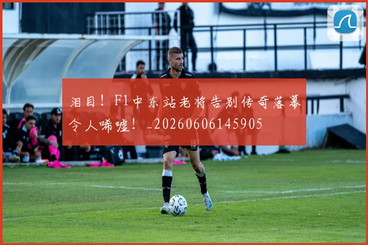 泪目！F1中东站老将告别传奇落幕令人唏嘘！_20260606145905