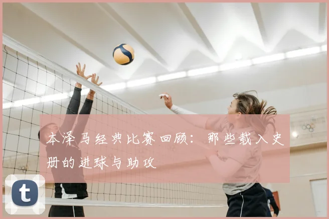 本泽马经典比赛回顾：那些载入史册的进球与助攻