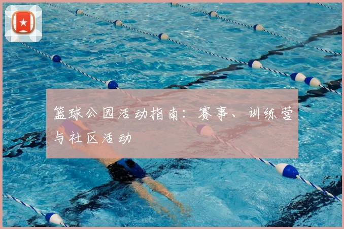 篮球公园活动指南：赛事、训练营与社区活动